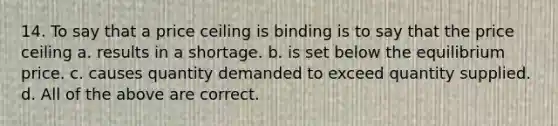 14. To say that a price ceiling is binding is to say that the price ceiling a. results in a shortage. b. is set below the equilibrium price. c. causes quantity demanded to exceed quantity supplied. d. All of the above are correct.