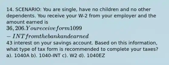 14. SCENARIO: You are single, have no children and no other dependents. You receive your W-2 from your employer and the amount earned is 36,206. You receive form 1099-INT from the bank and earned43 interest on your savings account. Based on this information, what type of tax form is recommended to complete your taxes? a). 1040A b). 1040-INT c). W2 d). 1040EZ