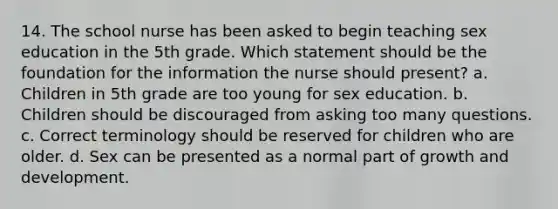 14. The school nurse has been asked to begin teaching sex education in the 5th grade. Which statement should be the foundation for the information the nurse should present? a. Children in 5th grade are too young for sex education. b. Children should be discouraged from asking too many questions. c. Correct terminology should be reserved for children who are older. d. Sex can be presented as a normal part of growth and development.