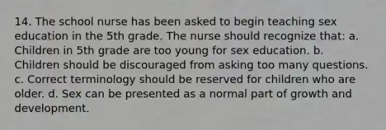 14. The school nurse has been asked to begin teaching sex education in the 5th grade. The nurse should recognize that: a. Children in 5th grade are too young for sex education. b. Children should be discouraged from asking too many questions. c. Correct terminology should be reserved for children who are older. d. Sex can be presented as a normal part of growth and development.