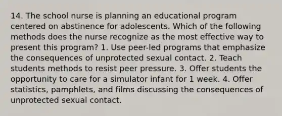 14. The school nurse is planning an educational program centered on abstinence for adolescents. Which of the following methods does the nurse recognize as the most effective way to present this program? 1. Use peer-led programs that emphasize the consequences of unprotected sexual contact. 2. Teach students methods to resist peer pressure. 3. Offer students the opportunity to care for a simulator infant for 1 week. 4. Offer statistics, pamphlets, and films discussing the consequences of unprotected sexual contact.