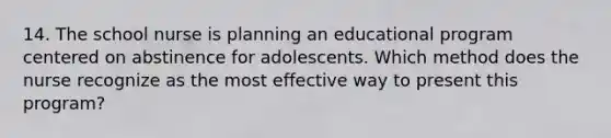 14. The school nurse is planning an educational program centered on abstinence for adolescents. Which method does the nurse recognize as the most effective way to present this program?