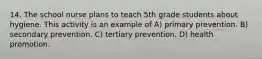 14. The school nurse plans to teach 5th grade students about hygiene. This activity is an example of A) primary prevention. B) secondary prevention. C) tertiary prevention. D) health promotion.