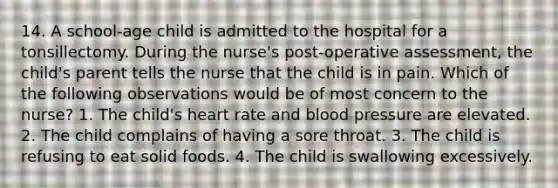 14. A school-age child is admitted to the hospital for a tonsillectomy. During the nurse's post-operative assessment, the child's parent tells the nurse that the child is in pain. Which of the following observations would be of most concern to the nurse? 1. The child's heart rate and blood pressure are elevated. 2. The child complains of having a sore throat. 3. The child is refusing to eat solid foods. 4. The child is swallowing excessively.