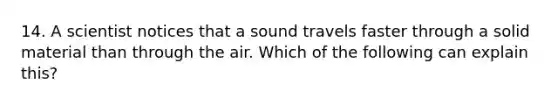 14. A scientist notices that a sound travels faster through a solid material than through the air. Which of the following can explain this?