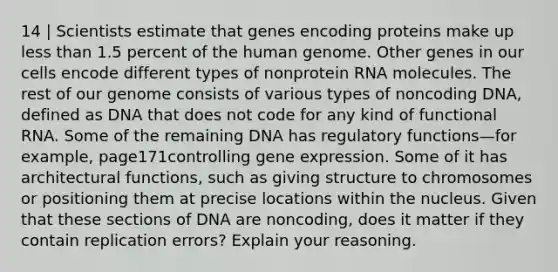 14 | Scientists estimate that genes encoding proteins make up less than 1.5 percent of the <a href='https://www.questionai.com/knowledge/kaQqK73QV8-human-genome' class='anchor-knowledge'>human genome</a>. Other genes in our cells encode different types of nonprotein RNA molecules. The rest of our genome consists of various types of noncoding DNA, defined as DNA that does not code for any kind of functional RNA. Some of the remaining DNA has regulatory functions—for example, page171controlling <a href='https://www.questionai.com/knowledge/kFtiqWOIJT-gene-expression' class='anchor-knowledge'>gene expression</a>. Some of it has architectural functions, such as giving structure to chromosomes or positioning them at precise locations within the nucleus. Given that these sections of DNA are noncoding, does it matter if they contain replication errors? Explain your reasoning.