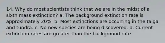 14. Why do most scientists think that we are in the midst of a sixth mass extinction? a. The background extinction rate is approximately 20%. b. Most extinctions are occurring in the taiga and tundra. c. No new species are being discovered. d. Current extinction rates are greater than the background rate