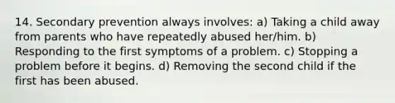 14. Secondary prevention always involves: a) Taking a child away from parents who have repeatedly abused her/him. b) Responding to the first symptoms of a problem. c) Stopping a problem before it begins. d) Removing the second child if the first has been abused.