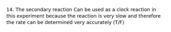 14. The secondary reaction Can be used as a clock reaction in this experiment because the reaction is very slow and therefore the rate can be determined very accurately (T/F)