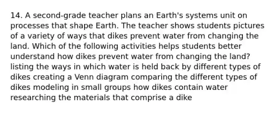 14. A second-grade teacher plans an Earth's systems unit on processes that shape Earth. The teacher shows students pictures of a variety of ways that dikes prevent water from changing the land. Which of the following activities helps students better understand how dikes prevent water from changing the land? listing the ways in which water is held back by different types of dikes creating a Venn diagram comparing the different types of dikes modeling in small groups how dikes contain water researching the materials that comprise a dike