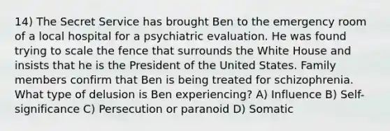 14) The Secret Service has brought Ben to the emergency room of a local hospital for a psychiatric evaluation. He was found trying to scale the fence that surrounds the White House and insists that he is the President of the United States. Family members confirm that Ben is being treated for schizophrenia. What type of delusion is Ben experiencing? A) Influence B) Self-significance C) Persecution or paranoid D) Somatic