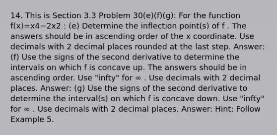 14. This is Section 3.3 Problem 30(e)(f)(g): For the function f(x)=x4−2x2 : (e) Determine the inflection point(s) of f . The answers should be in ascending order of the x coordinate. Use decimals with 2 decimal places rounded at the last step. Answer: (f) Use the signs of the second derivative to determine the intervals on which f is concave up. The answers should be in ascending order. Use "infty" for ∞ . Use decimals with 2 decimal places. Answer: (g) Use the signs of the second derivative to determine the interval(s) on which f is concave down. Use "infty" for ∞ . Use decimals with 2 decimal places. Answer: Hint: Follow Example 5.