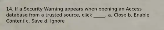 14. If a Security Warning appears when opening an Access database from a trusted source, click _____. a. Close b. Enable Content c. Save d. Ignore