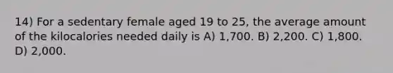 14) For a sedentary female aged 19 to 25, the average amount of the kilocalories needed daily is A) 1,700. B) 2,200. C) 1,800. D) 2,000.