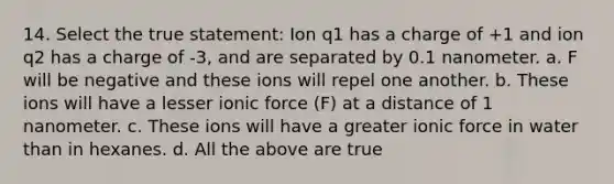 14. Select the true statement: Ion q1 has a charge of +1 and ion q2 has a charge of -3, and are separated by 0.1 nanometer. a. F will be negative and these ions will repel one another. b. These ions will have a lesser ionic force (F) at a distance of 1 nanometer. c. These ions will have a greater ionic force in water than in hexanes. d. All the above are true