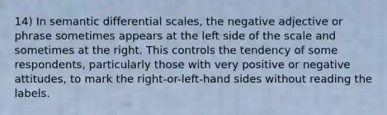 14) In semantic differential scales, the negative adjective or phrase sometimes appears at the left side of the scale and sometimes at the right. This controls the tendency of some respondents, particularly those with very positive or negative attitudes, to mark the right-or-left-hand sides without reading the labels.