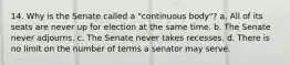 14. Why is the Senate called a "continuous body"? a. All of its seats are never up for election at the same time. b. The Senate never adjourns. c. The Senate never takes recesses. d. There is no limit on the number of terms a senator may serve.