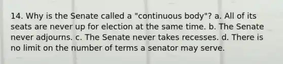 14. Why is the Senate called a "continuous body"? a. All of its seats are never up for election at the same time. b. The Senate never adjourns. c. The Senate never takes recesses. d. There is no limit on the number of terms a senator may serve.