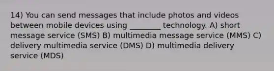 14) You can send messages that include photos and videos between mobile devices using ________ technology. A) short message service (SMS) B) multimedia message service (MMS) C) delivery multimedia service (DMS) D) multimedia delivery service (MDS)