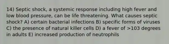 14) Septic shock, a systemic response including high fever and low blood pressure, can be life threatening. What causes septic shock? A) certain bacterial infections B) specific forms of viruses C) the presence of natural killer cells D) a fever of >103 degrees in adults E) increased production of neutrophils