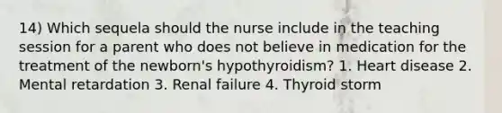 14) Which sequela should the nurse include in the teaching session for a parent who does not believe in medication for the treatment of the newborn's hypothyroidism? 1. Heart disease 2. Mental retardation 3. Renal failure 4. Thyroid storm