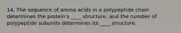 14. The sequence of amino acids in a polypeptide chain determines the protein's ____ structure, and the number of polypeptide subunits determines its ____ structure.