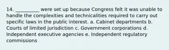 14. __________ were set up because Congress felt it was unable to handle the complexities and technicalities required to carry out specific laws in the public interest. a. Cabinet departments b. Courts of limited jurisdiction c. Government corporations d. Independent executive agencies e. Independent regulatory commissions