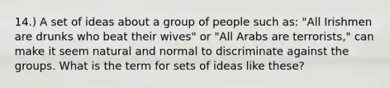 14.) A set of ideas about a group of people such as: "All Irishmen are drunks who beat their wives" or "All Arabs are terrorists," can make it seem natural and normal to discriminate against the groups. What is the term for sets of ideas like these?