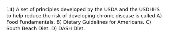 14) A set of principles developed by the USDA and the USDHHS to help reduce the risk of developing chronic disease is called A) Food Fundamentals. B) Dietary Guidelines for Americans. C) South Beach Diet. D) DASH Diet.