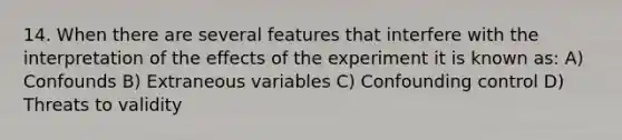 14. When there are several features that interfere with the interpretation of the effects of the experiment it is known as: A) Confounds B) Extraneous variables C) Confounding control D) Threats to validity