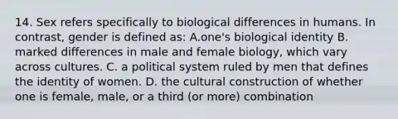 14. Sex refers specifically to biological differences in humans. In contrast, gender is defined as: A.one's biological identity B. marked differences in male and female biology, which vary across cultures. C. a political system ruled by men that defines the identity of women. D. the cultural construction of whether one is female, male, or a third (or more) combination