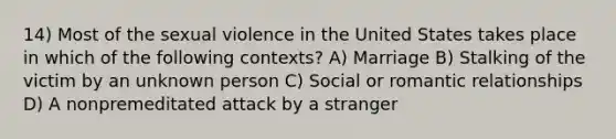 14) Most of the sexual violence in the United States takes place in which of the following contexts? A) Marriage B) Stalking of the victim by an unknown person C) Social or romantic relationships D) A nonpremeditated attack by a stranger