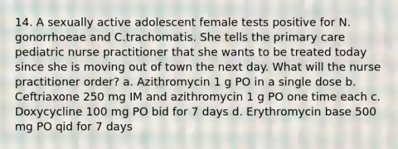 14. A sexually active adolescent female tests positive for N. gonorrhoeae and C.trachomatis. She tells the primary care pediatric nurse practitioner that she wants to be treated today since she is moving out of town the next day. What will the nurse practitioner order? a. Azithromycin 1 g PO in a single dose b. Ceftriaxone 250 mg IM and azithromycin 1 g PO one time each c. Doxycycline 100 mg PO bid for 7 days d. Erythromycin base 500 mg PO qid for 7 days