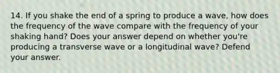 14. If you shake the end of a spring to produce a wave, how does the frequency of the wave compare with the frequency of your shaking hand? Does your answer depend on whether you're producing a transverse wave or a longitudinal wave? Defend your answer.