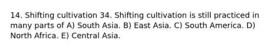 14. Shifting cultivation 34. Shifting cultivation is still practiced in many parts of A) South Asia. B) East Asia. C) South America. D) North Africa. E) Central Asia.