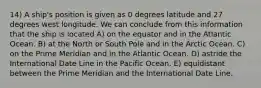 14) A ship's position is given as 0 degrees latitude and 27 degrees west longitude. We can conclude from this information that the ship is located A) on the equator and in the Atlantic Ocean. B) at the North or South Pole and in the Arctic Ocean. C) on the Prime Meridian and in the Atlantic Ocean. D) astride the International Date Line in the Pacific Ocean. E) equidistant between the Prime Meridian and the International Date Line.