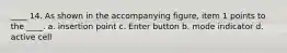 ____ 14. As shown in the accompanying figure, item 1 points to the ____. a. insertion point c. Enter button b. mode indicator d. active cell