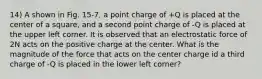 14) A shown in Fig. 15-7, a point charge of +Q is placed at the center of a square, and a second point charge of -Q is placed at the upper left corner. It is observed that an electrostatic force of 2N acts on the positive charge at the center. What is the magnitude of the force that acts on the center charge id a third charge of -Q is placed in the lower left corner?