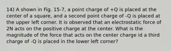 14) A shown in Fig. 15-7, a point charge of +Q is placed at the center of a square, and a second point charge of -Q is placed at the upper left corner. It is observed that an electrostatic force of 2N acts on the positive charge at the center. What is the magnitude of the force that acts on the center charge id a third charge of -Q is placed in the lower left corner?