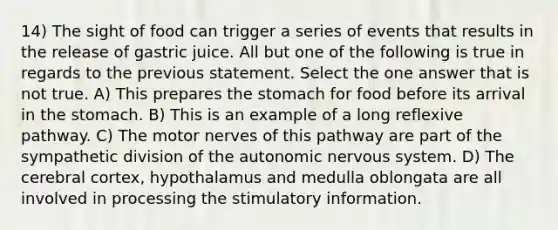 14) The sight of food can trigger a series of events that results in the release of gastric juice. All but one of the following is true in regards to the previous statement. Select the one answer that is not true. A) This prepares the stomach for food before its arrival in the stomach. B) This is an example of a long reflexive pathway. C) The motor nerves of this pathway are part of the sympathetic division of the autonomic nervous system. D) The cerebral cortex, hypothalamus and medulla oblongata are all involved in processing the stimulatory information.