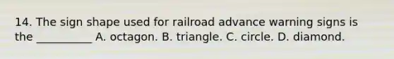 14. The sign shape used for railroad advance warning signs is the __________ A. octagon. B. triangle. C. circle. D. diamond.