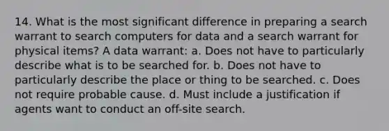 14. What is the most significant difference in preparing a search warrant to search computers for data and a search warrant for physical items? A data warrant: a. Does not have to particularly describe what is to be searched for. b. Does not have to particularly describe the place or thing to be searched. c. Does not require probable cause. d. Must include a justification if agents want to conduct an off-site search.