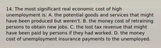 14. The most significant real economic cost of high unemployment is: A. the potential goods and services that might have been produced but weren't. B. the money cost of retraining persons to obtain new jobs. C. the lost tax revenue that might have been paid by persons if they had worked. D. the money cost of unemployment insurance payments to the unemployed.