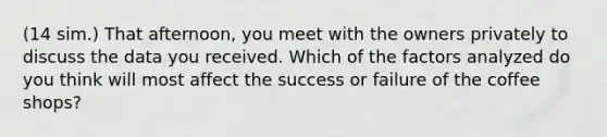 (14 sim.) That afternoon, you meet with the owners privately to discuss the data you received. Which of the factors analyzed do you think will most affect the success or failure of the coffee shops?