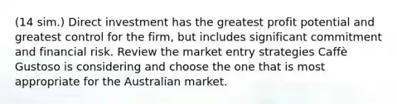 (14 sim.) Direct investment has the greatest profit potential and greatest control for the firm, but includes significant commitment and financial risk. Review the market entry strategies Caffè Gustoso is considering and choose the one that is most appropriate for the Australian market.