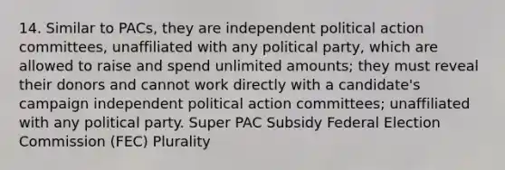 14. Similar to PACs, they are independent political action committees, unaffiliated with any political party, which are allowed to raise and spend unlimited amounts; they must reveal their donors and cannot work directly with a candidate's campaign independent political action committees; unaffiliated with any political party. Super PAC Subsidy Federal Election Commission (FEC) Plurality