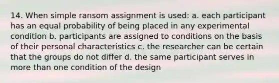 14. When simple ransom assignment is used: a. each participant has an equal probability of being placed in any experimental condition b. participants are assigned to conditions on the basis of their personal characteristics c. the researcher can be certain that the groups do not differ d. the same participant serves in more than one condition of the design