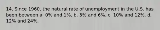 14. Since 1960, the natural rate of unemployment in the U.S. has been between a. 0% and 1%. b. 5% and 6%. c. 10% and 12%. d. 12% and 24%.