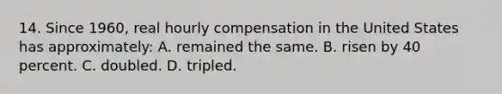 14. Since 1960, real hourly compensation in the United States has approximately: A. remained the same. B. risen by 40 percent. C. doubled. D. tripled.