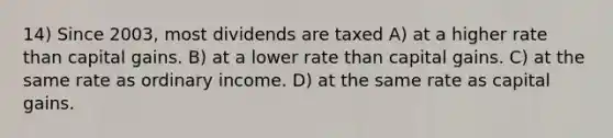 14) Since 2003, most dividends are taxed A) at a higher rate than capital gains. B) at a lower rate than capital gains. C) at the same rate as ordinary income. D) at the same rate as capital gains.